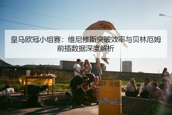 皇马欧冠小组赛：维尼修斯突破效率与贝林厄姆前插数据深度解析